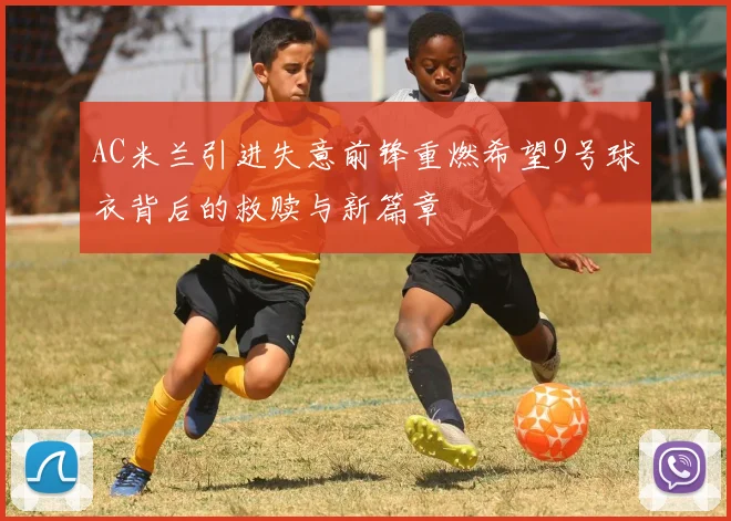 AC米兰引进失意前锋重燃希望9号球衣背后的救赎与新篇章
