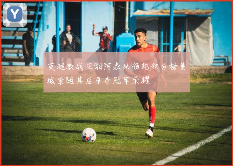 英超激战正酣阿森纳领跑积分榜曼城紧随其后争夺冠军荣耀