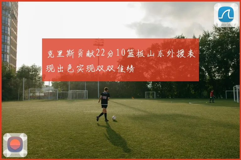克里斯贡献22分10篮板山东外援表现出色实现双双佳绩